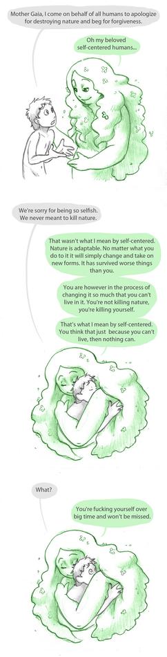 Comic with the following conversation:

Panel 1
Human approaching Gaia, Gaia looking gently at the human
Human: Mother Gaia, I come on behalf of all humans to apologize for destroying nature and beg for forgiveness.
Gaia: Oh my beloved self-centered humans...

Panel 2
Gaia holds the human in an embrace, both with their eyes closed
Human: We're sorry for being so selfish. We never meant to kill nature.
Gaia: That wasn't what I mean by self-centered. Nature is adaptable. No matter what you do to it it will simply change and take on new forms. It has survived worse things than you.
You are however in the process of changing it so much that you can't live in it. You're not killing nature, you're killing yourself.
That's what I mean by self-centered. You think that just because you can't live, then nothing can.

Panel 3
Still in the embrace the human's eyes are open with a shocked expression
Human: What?
Gaia: You're fucking yourself over big time and won't be missed.