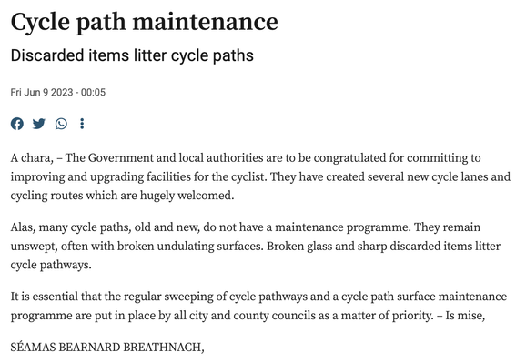 Cycle path maintenance
Discarded items litter cycle paths
Fri Jun 9 2023 - 00:05

A chara, – The Government and local authorities are to be congratulated for committing to improving and upgrading facilities for the cyclist. They have created several new cycle lanes and cycling routes which are hugely welcomed.

Alas, many cycle paths, old and new, do not have a maintenance programme. They remain unswept, often with broken undulating surfaces. Broken glass and sharp discarded items litter cycle pathways.

It is essential that the regular sweeping of cycle pathways and a cycle path surface maintenance programme are put in place by all city and county councils as a matter of priority. – Is mise,

SÉAMAS BEARNARD BREATHNACH,

An Carraig Dubh, 
Baile Átha Clíath.