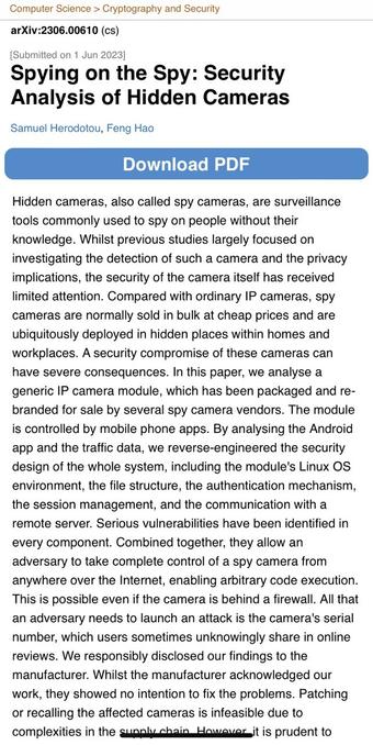 Computer Science > Cryptography and Security arXiv:2306.00610 (cs) [Submitted on 1 Jun 20231 Spying on the Spy: Security Analysis of Hidden Cameras Samuel Herodotou, Feng Hao Download PDF Hidden cameras, also called spy cameras, are surveillance tools commonly used to spy on people without their knowledge. Whilst previous studies largely focused on investigating the detection of such a camera and the privacy implications, the security of the camera itself has received limited attention. Compared with ordinary I cameras, spy cameras are normally sold in bulk at cheap prices and are ubiquitously deployed in hidden places within homes and workplaces. A security compromise of these cameras can have severe consequences. In this paper, we analyse a generic IP camera module, which has been packaged and re- branded for sale by several spy camera vendors. The module is controlled by mobile phone apps. By analysing the Android app and the traffic data, we reverse-engineered the security design of the whole system, including the module's Linux OS environment, the file structure, the authentication mechanism, the session management, and the communication with a remote server. Serious vulnerabilities have been identified in every component. Combined together, they allow an adversary to take complete control of a spy camera from anywhere over the Internet, enabling arbitrary code execution. This is possible even if the camera is behind a firewall.