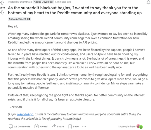 {} Posted by u/iamthatis Apollo Developer 

" As the subreddit blackout begins, I wanted to say thank you from the <’ bottom of my heart to the Reddit community and everyone standing up Announcement <B Hey all, Watching many subreddits go dark for tomorrow's blackout, I just wanted to say it's been so incredibly amazing seeing the whole Reddit community come together over a common frustration for how Reddit handled the announcement around changes to API pricing. As one of the many developers of third-party apps, I've been floored by the support, people I haven't talked to in years have reached out for condolences, and users of Apollo have been flooding my inboxes with the kindest things. It truly, truly means a lot. I've had a lot of uneasiness this week, and the warmth from people has been honestly like a blanket. I knew it would be hard on me, but commiserating with others who the app matters a lot to as well has been really nice. Further, I really hope Reddit listens. I think showing humanity through apologizing for and recognizing that this process was handled poorly, and concrete promises to give developers more time, would go a long way to making people feel heard and instilling community confidence. Minor steps can make a potentially massive difference. Outside of that, keep fighting the good fight and thanks again. No better community on the internet exists, and if this is it for all of us, it's been an absolute pleasure. - Christian