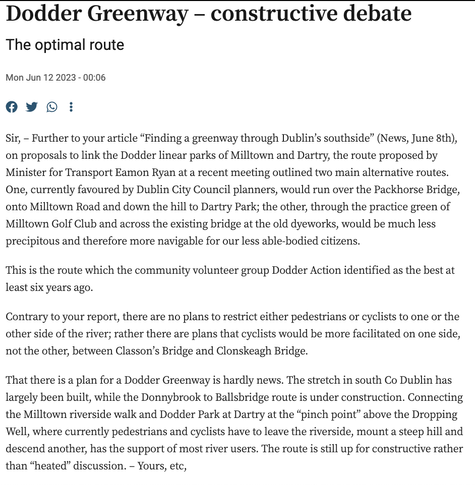 Sir, – Further to your article “Finding a greenway through Dublin’s southside” on proposals to link the Dodder linear parks of Milltown and Dartry, the route proposed by Eamon Ryan at a recent meeting outlined two main alternative routes. One, currently favoured by Dublin City Council planners, would run over the Packhorse Bridge, onto Milltown Road and down the hill to Dartry Park; the other, through the practice green of Milltown Golf Club and across the existing bridge at the old dyeworks, would be much less precipitous and therefore more navigable for our less able-bodied citizens.

This is the route which the community volunteer group Dodder Action identified as the best at least six years ago.

Contrary to your report, there are no plans to restrict either pedestrians or cyclists to one or the other side of the river; rather there are plans that cyclists would be more facilitated on one side, not the other, between Classon’s Bridge and Clonskeagh Bridge.

That there is a plan for a Dodder Greenway is hardly news. The stretch in south Co Dublin has largely been built, while the Donnybrook to Ballsbridge route is under construction. Connecting the Milltown riverside walk and Dodder Park at Dartry at the “pinch point” above the Dropping Well, where currently pedestrians and cyclists have to leave the riverside, mount a steep hill and descend another, has the support of most river users. The route is still up for constructive rather than “heated” discussion. – Yours, etc,