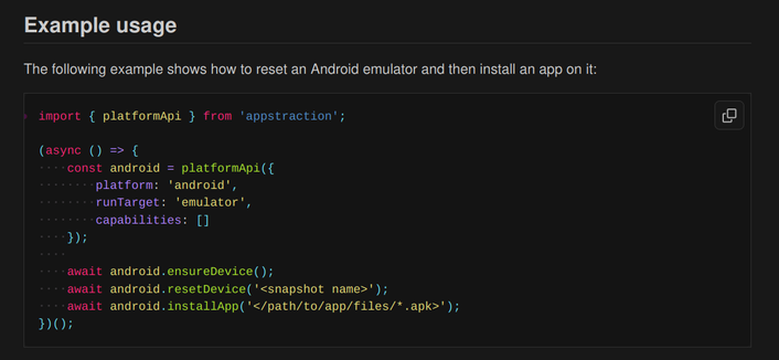 Screenshot from the appstraction README showing an example of how to reset an Android emulator and install an app in it.

Full text:

Example usage

The following example shows how to reset an Android emulator and then install an app on it:

import { platformApi } from 'appstraction';

(async () => {
    const android = platformApi({
        platform: 'android',
        runTarget: 'emulator',
        capabilities: []
    });
    
    await android.ensureDevice();
    await android.resetDevice('<snapshot name>');
    await android.installApp('</path/to/app/files/*.apk>');
})();