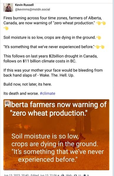 Screencap of mastodon post.

Kevin Russell & @kevinrns@mstdn.social 

Fires burning across four time zones, farmers of Alberta, Canada, are now warning of "zero wheat production." 

Soil moisture is so low, crops are dying in the ground. "It's something that we've never experienced before! 

This follows on last years $2billion drought in Canada, follows on $11 billion climate costs in BC.

If this was your mother your face would be bleeding from back hand slaps of - Wake. The. Hell. Up.

Build now, not later, its here. Its death and worse. Rberta farmers now warning of "zero wheat production"

 Soil moisture is so low, crops are dying in the ground. "It's something that we've never experienced before."