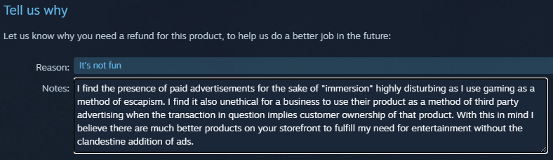 The user input part of the steam refund request form reading: It's not fun
I find the presence of paid advertisements for the sake of "immersion" highly disturbing as I use gaming as a method of escapism. I find it also unethical for a business to use their product as a method of third party advertising when the transaction in question implies customer ownership of that product. With this in mind I believe there are much better products on your storefront to fulfill my need for entertainment without the clandestine addition of ads.