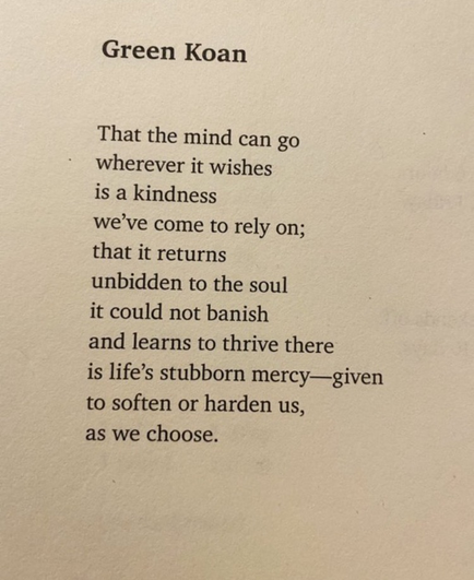 Green Koan That the mind can go wherever it wishes is a kindness we've come to rely on; that it returns unbidden to the soul it could not banish and learns to thrive there is life's stubborn mercy_-given to soften or harden us, as we choose.