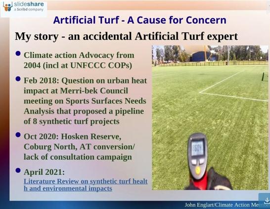 First slide of a presentation on Artificial Turf - A Cause for Concern. This slide outlines briefly how I became an accidental Artificial Turf environmental expert. 

My two decades of reporting and advocacy for climate action gave me some initial critical skills. Enough to ask a question on urban heat impact when the Sports Surface Needs Analysis with a pipeline of 8 synthetic projects was considered by Merr-bek Council in February 2018. The proposal to convert a sports oval in Coburg North in October 2020 was the catalyst for me to do a deep dive in a science based literature review published in April 2021. That oval conversion was stopped, in part due to the community campaign, but also because of the information on the environmental, health, climate and biodiversity impacts that I revealed..

Photo: of a spot temperature thermometer taking a reading at the Clifton Park synthetic turf oval showing 60.4C degrees spot temperature when the ambient air temperature was 30C.