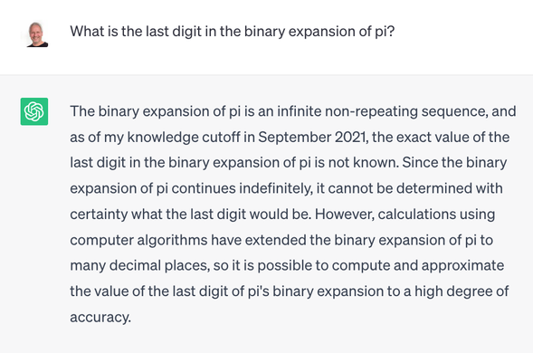 User: What is the last digit in the binary expansion of pi?

ChatGPT: The binary expansion of pi is an infinite non-repeating sequence, and as of my knowledge cutoff in September 2021, the exact value of the last digit in the binary expansion of pi is not known. Since the binary expansion of pi continues indefinitely, it cannot be determined with certainty what the last digit would be. However, calculations using computer algorithms have extended the binary expansion of pi to many decimal places, so it is possible to compute and approximate the value of the last digit of pi's binary expansion to a high degree of accuracy.
