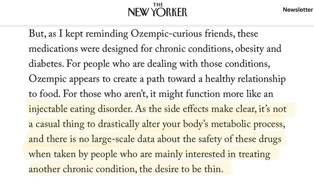 “But, as I kept reminding Ozempic-curious friends, these medications were designed for chronic conditions, obesity and diabetes. For people who are dealing with those conditions, Ozempic appears to create a path toward a healthy relationship to food. For those who aren't, it might function more like an injectable eating disorder. As the side effects make clear, it's not a casual thing to drastically alter your body's metabolic process, and there is no large-scale data about the safety of these drugs when taken by people who are mainly interested in treating another chronic condition, the desire to be thin.”
—The New Yorker, Jia Tolentino