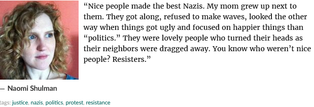 “Nice people made the best Nazis. My mom grew up next to them. They got along, refused to make waves, looked the other ‘way when things got ugly and focused on happier things than “politics.” They were lovely people who turned their heads as their neighbors were dragged away. You know who weren’t nice - people? Resisters.” — Naomi Shulman justice, nazis, poitcs, protest, resistance