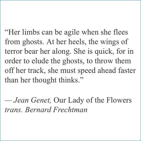 "Her limbs can be agile when she flees from ghosts. At her heels, the wings of terror bear her along. She is quick, for in order to elude the ghosts, to throw them off her track, she must speed ahead faster than her thought thinks."

-Jean Genet, Our Lady of the Flowers

trans. Bernard Frechtman
