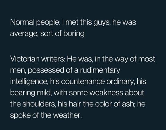 Normal people: I met this guy, he was average, sort of boring

Victorian writers: He was, in the way of most men, possessed of a rudimentary intelligence, his countenance ordinary, his bearing mild, with some weakness about the shoulders, his hair the color of ash; he spoke of the weather.
