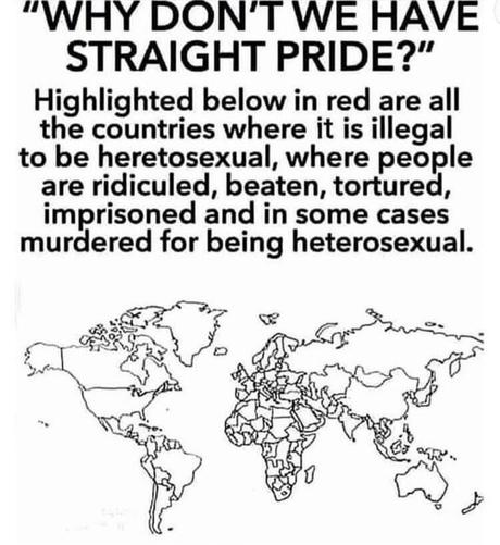 "Why don't we have a straight pride?"
Highlighted below in red are all the countries where it's illegal to be heterosexual, where people are ridiculed, beaten, tortured, imprisoned, and in some cases murdered for being heterosexual.
Image is of a world map with all the countries marked in white. There's no dot of red among them.