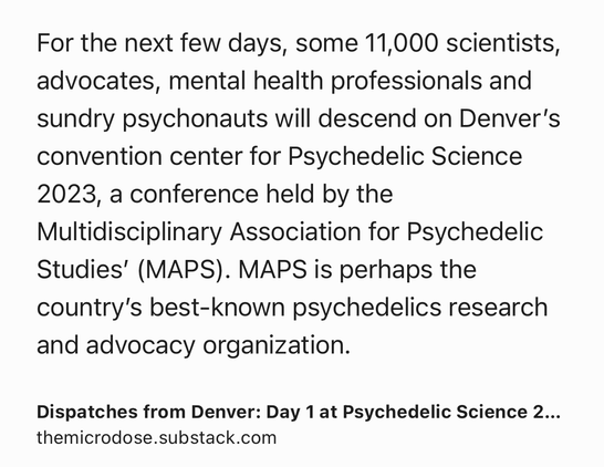 Text Shot: For the next few days, some 11,000 scientists, advocates, mental health professionals and sundry psychonauts will descend on Denver’s convention center for Psychedelic Science 2023, a conference held by the Multidisciplinary Association for Psychedelic Studies’ (MAPS). MAPS is perhaps the country’s best-known psychedelics research and advocacy organization.
