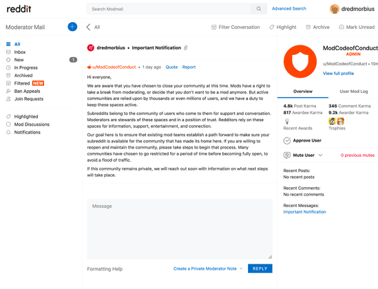 Reddit Modmail received yesterday

<quote>
dredmorbius
•
Important Notification
u/ModCodeofConduct
•
1 day ago
Quote
Report

Hi everyone,

We are aware that you have chosen to close your community at this time. Mods have a right to take a break from moderating, or decide that you don’t want to be a mod anymore. But active communities are relied upon by thousands or even millions of users, and we have a duty to keep these spaces active.

Subreddits belong to the community of users who come to them for support and conversation. Moderators are stewards of these spaces and in a position of trust. Redditors rely on these spaces for information, support, entertainment, and connection.

Our goal here is to ensure that existing mod teams establish a path forward to make sure your subreddit is available for the community that has made its home here. If you are willing to reopen and maintain the community, please take steps to begin that process. Many communities have chosen to go restricted for a period of time before becoming fully open, to avoid a flood of traffic.

If this community remains private, we will reach out soon with information on what next steps will take place.
</quote>