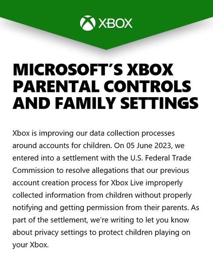#FormalNotification and #LegislativeCompliance: 

MICROSOFT’S XBOX PARENTAL CONTROLS AND FAMILY SETTINGS 
Xbox is improving our data collection processes around accounts for children. On 05 June 2023, we entered into a settlement with the U.S. Federal Trade Commission to resolve allegations that our previous account creation process for Xbox Live improperly collected information from children without properly notifying and getting permission from their parents. As part of the settlement, we’re writing to let you know about privacy settings to protect children playing on your Xbox.