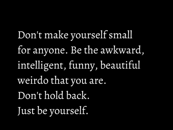 Don't make yourself small for anyone. Be the awkward, intelligent, funny, beautiful weirdo that you are. Don't hold back. Just be yourself.