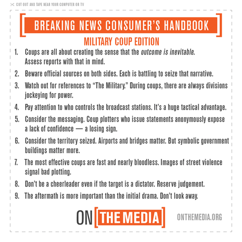 On the Media's Breaking News Consumer's Handbook: MILITARY COUP EDITION 
1. Coups are all about creating the sense that the outcome is inevitable. Assess reports with that in mind. 
2. Beware official sources on both sides. Each is battling to seize that narrative. 
3. Watch out for references to “The Military.” During coups, there are always divisions jockeying for power. 
4. Pay attention to who controls the broadcast stations. It's a huge tactical advantage. 
5. consider the messaging. Coup plotters who issue statements anonymously expose a lack of confidence — a losing sign. 
6. Consider the territory seized. Airports and bridges matter. But symbolic government buildings matter more. 
7. The most effective coups are fast and nearly bloodless. Images of street violence signal bad plotting. 
8. Don't be a cheerleader even if the target is a dictator. Reserve judgement. 
9. The aftermath is more important than the initial drama. Don't look away.