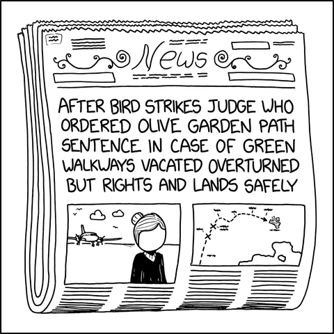 An xkcd comic: A newspaper headline that reads "AFTER BIRD STRIKES JUDGE WHO ORDERED OLIVE GARDEN PATH SENTENCE IN CASE OF GREEN WALKWAYS VACATED OVERTURNED BUT RIGHTS AND LANDS SAFELY"