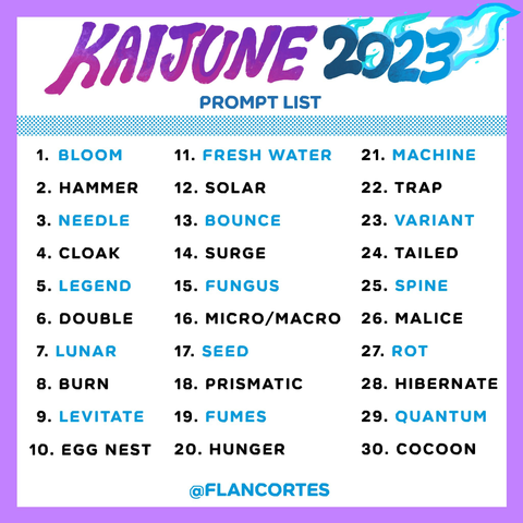 Kaijune 2023 prompts
KAIJUNE 2023
PROMPT LIST
1. BLOOM
2. HAMMER
3. NEEDLE
4. CLOAK
5. LEGEND
6. DOUBLE
7. LUNAR
8. BURN
9. LEVITATE
10. EGG NEST
11. FRESH WATER
12. SOLAR
13. BOUNCE
14. SURGE
15. FUNGUS
16. MICRO/MACRO
17. SEED
18. PRISMATIC
19. FUMES
20. HUNGER
21. MACHINE
22. TRAP
23. VARIANT
24. TAILED
25. SPINE
26. MALICE
27. ROT
28. HIBERNATE
29. QUANTUM
30. COCOON
@FLANCORTES