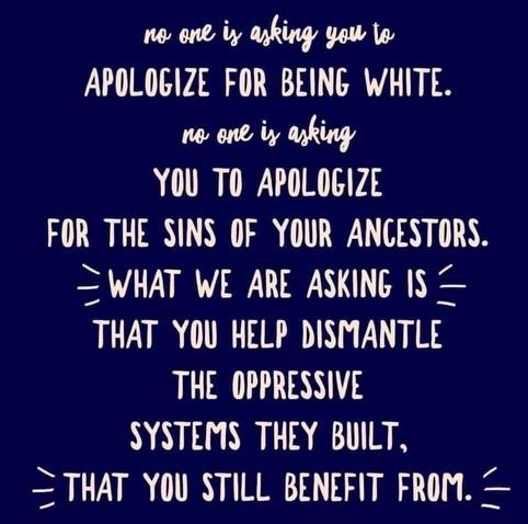No one is asking you to apologize for being white. No one is asking you to apologize for the sins of your ancestors. What we are asking is that you help dismantle the oppressive systems they built, that you still benefit from.