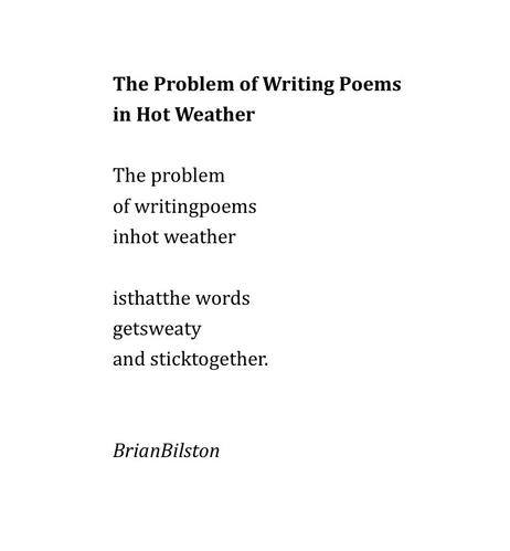 The Problem of Writing Poems 
in Hot Weather

The problem
of writingpoems
inhot weather

isthatthe words
getsweaty
and sticktogether.


BrianBilston