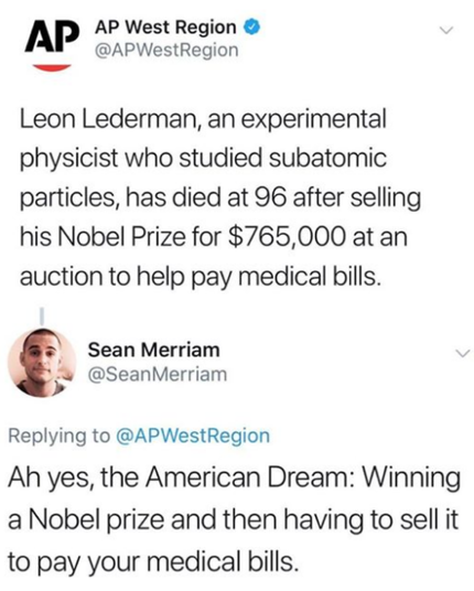 AP story: Leon Lederman, an experimental physicist who studied subatomic partices, has died at 96 after selling his Nobel Price for $765,000 at an auction to help pay medical bills.
@Sean Merriam reponds:
Ah yes, the American Dream: Winning a Nobel Prize and then having to sell it to pay your medical bills.