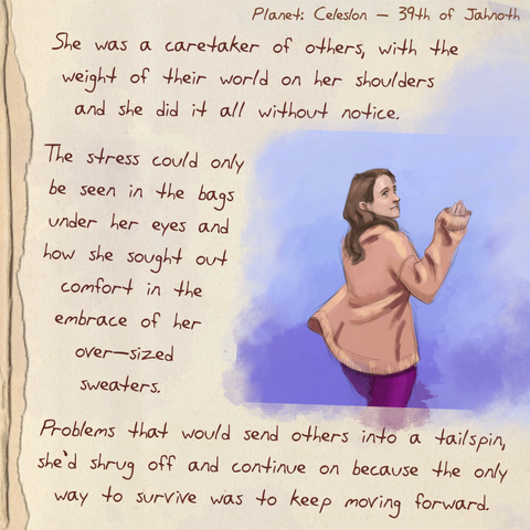 A worn journal page with the drawing of a tired looking woman wearing an oversized sweater.  The text next it reads: She was a caretaker of others, with the weight of their world on her shoulders and she did it all without notice. The stress could only be seen in the bags under her eyes and how she sought out comfort in the embrace of her over-sized sweaters. Problems that would send others into a tailspin, she'd shrug off and continue on because the only way to survive was to keep moving forward.