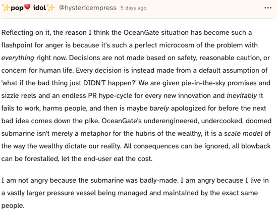 Reflecting on it, the reason I think the OceanGate situation has become such a flashpoint for anger is because it's such a perfect microcosm of the problem with everything right now. Decisions are not made based on safety, reasonable caution, or concern for human life. Every decision is instead made from a default assumption of 'what if the bad thing just DIDN'T happen?' We are given pie-in-the-sky promises and sizzle reels and an endless PR hype-cycle for every new innovation and inevitably it fails to work, harms people, and then is maybe barely apologized for before the next bad idea comes down the pike. OceanGate's underengineered, undercooked, doomed submarine isn't merely a metaphor for the hubris of the wealthy, it is a scale model of the way the wealthy dictate our reality. All consequences can be ignored, all blowback can be forestalled, let the end-user eat the cost.

I am not angry because the submarine was badly-made. I am angry because I live in a vastly larger pressure vessel being managed and maintained by the exact same people.