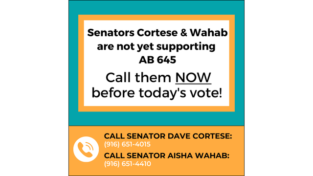 Senators Cortese & Wahab are not yet supporting AB 645. Call them NOW before today's vote! Call Senator Dave Cortese: 916-651-4015. Call Senator Aisha Wahab: 916-651-4410.