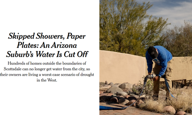 New York Times: Skipped Showers, Paper Plates: An Arizona Suburb’s Water Is Cut Off
Hundreds of homes outside the boundaries of Scottsdale can no longer get water from the city, so their owners are living a worst-case scenario of drought in the West.