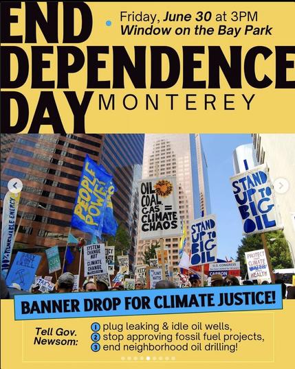 Poster announces: End Dependence Day in Monterey on Friday, June 30 at 3 pm at Window on the Bay Park. Banner drop for climate justice. Tell Gov. Newsome: (1) plug leaking & idle oil wells, (2) stop approving fossil fuel projects, (3) end neighborhood oil drilling! 

Image shows people holding posters with related messages, including System Change, Not Climate Change; Stand Up to Big Oil; Oil Coal Gas = Climate Chaos; and more.