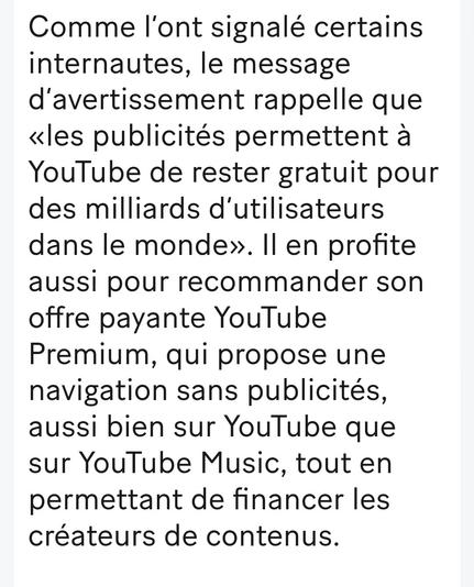 Comme l’ont signalé certains internautes, le message d’avertissement rappelle que «les publicités permettent à YouTube de rester gratuit pour des milliards d’utilisateurs dans le monde». Il en profite aussi pour recommander son offre payante YouTube Premium, qui propose une navigation sans publicités, aussi bien sur YouTube que sur YouTube Music, tout en permettant de financer les créateurs de contenus.