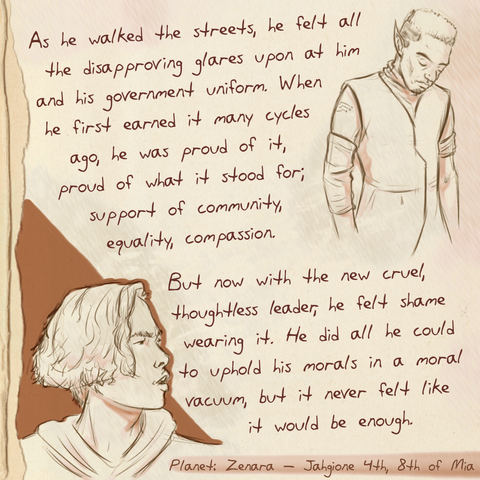 A worn journal page with the drawing of an man looking sad in a uniform and a person looking at him with anger.  The text next it reads:  As he walked the streets, he felt all the disapproving glares upon at him and his government uniform. When he first earned it many cycles ago, he was proud of it, proud of what it stood for; support of community, equality, compassion. But now with the new cruel, thoughtless leader, he felt shame wearing it. He did all he could to uphold his morals in a moral vacuum, but it never felt like it would be enough.