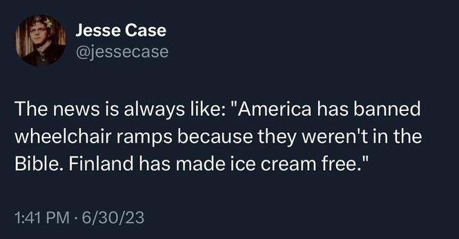 Screenshot of a tweet by Jesse Case @jessecase: 
The news is always like: "America has banned wheelchair ramps because they weren't in the Bible. Finland has made ice cream free." 
1:41 PM • 6/30/23