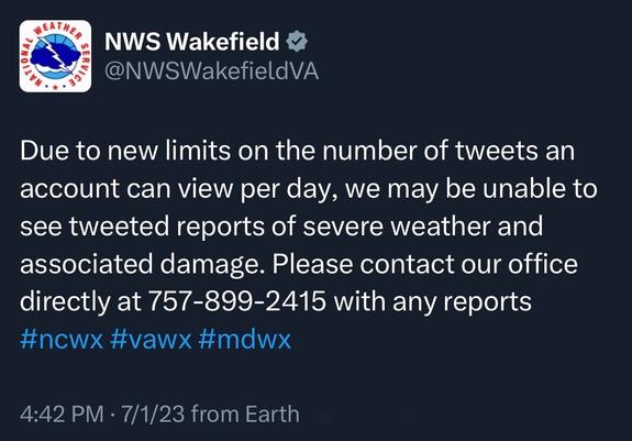 Screenshot of a tweet by EATH.
NWS Wakefield §
@NWSWakefieldVA: 
Due to new limits on the number of tweets an account can view per day, we may be unable to see tweeted reports of severe weather and associated damage. Please contact our office directly at 757-899-2415 with any reports #ncw× #vawx #mdwx 
4:42 PM • 7/1/23 from Earth