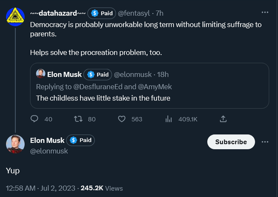 ~~datahazard~~
·
Jul 1, 2023
@fentasyl
·
Follow
Democracy is probably unworkable long term without limiting suffrage to parents. 

Helps solve the procreation problem, too.
Elon Musk

@elonmusk
Replying to @DesfluraneEd and @AmyMek
The childless have little stake in the future
Elon Musk

@elonmusk
·
Follow
Yup