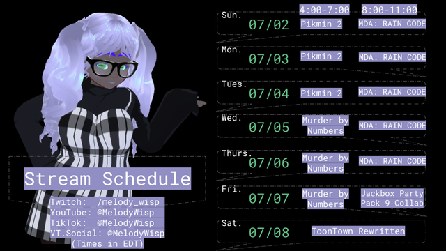 Stream Schedule for 07/02/2023 to 07/08/2023:

Black background.
To the left, Melody Wisp with right hand on hip. The left hand's palm is facing up, gesturing to the schedule on the right. Melody Wisp is looking at the camera with their head tilted slightly to the left. They are wearing a black long-sleeved sweater with a strappy plaid black-and-white dress over it. Below them are the words, each on separate lines: Stream Schedule; Twitch: /melody_wisp; YouTube: @MelodyWisp; TikTok: @MelodyWisp; VT.Social: @MelodyWisp (Times in EDT).

The schedule on the right says:
4:00-7:00	8:00-11:00
Sun. 07/02 Pikmin 2	MDA: RAIN CODE
Mon. 07/03 Pikmin 2	MDA: RAIN CODE
Tues. 07/04 Pikmin 2	MDA: RAIN CODE
Wed. 07/05 Murder by Numbers	MDA: RAIN CODE
Thurs. 07/06 Murder by Numbers	MDA: RAIN CODE
Fri. 07/07 Murder by Numbers	Jackbox Party Pack 9 Collab
Sat. 07/08 ToonTown Rewritten