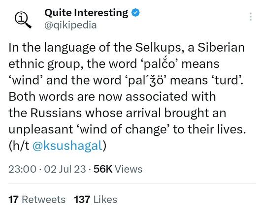 A recent tweet from Qikipedia:
In the language of the Selkups, a Siberian ethnic group, the word ‘palč́o’ means ‘wind’ and the word ‘palˊǯ́ö’ means ‘turd’. Both words are now associated with the Russians whose arrival brought an unpleasant ‘wind of change’ to their lives. (h/t @ksushagal)