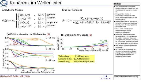 Nächste Folie, „Kohäerenz im Wellenleiter“: analytisches Modell zur Bestimmung der optimalen Wellenleiter-Länge für verschiedene DIcken und geforderte Kohärenzgrade.

Notizen rechts am Rand:

    Zum besseren Verständnis der Kohärenzfilterung schauen wir uns einmal einen analytischen Ansatz an
    Die geführten Moden im Wellenleiter nehmen wir dabei durch analytische Ausdrücke wie hier gezeigt an
    Der Kohärenzgrad ist dann durch diese Formel gegeben, wobei die lambda_n die Besetzungszahlen der Moden sind
    Diese erhält man durch ein Überlappintegral mit der Beleuchtungsfunktion
    Beleuchtet man mit der vollen Winkelakzeptanz, und propagiert die Moden mit einem effektiven Absorptionskoeffizienten, erhalten wir funktionelle Verläufe von j, hier für drei Wellenleiter-Dicken gezeigt
    Hier werden zwei bis vier Moden unterstützt
    In (b) ist die Mindest-Länge als Funktion der Wellenleiter-Dicke gezeigt, wenn wir einen Mindest-Kohärenzgrad innerhalb der Leitungsschicht fordern
