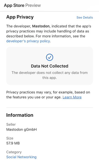 App Privacy — The developer, Mastodon, indicated that the app’s privacy practices may include handling of data as described below. For more information, see the developer’s privacy policy. — Data Not Collected — The developer does not collect any data from this app.