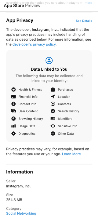 App Privacy — The developer, Instagram, Inc., indicated that the app’s privacy practices may include handling of data as described below. For more information, see the developer’s privacy policy. — 

Data Linked to You —
The following data may be collected and linked to your identity:

Health & Fitness
Purchases
Financial Info
Location
Contact Info
Contacts
User Content
Search History
Browsing History
Identifiers
Usage Data
Sensitive Info
Diagnostics
Other Data