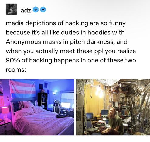 a tumblr post reading:
"media depictions of hacking are so funny because it's all like dudes in hoodies with Anonymous masks in pitch darkness, and when you actually meet these ppl you realize 90% of hacking happens in one of these two rooms:"

The images depicted are that of a well kept, pink and blue colored room with a massive Trans flag on the back, and a large gaming battlestation in the background complete with gaming chair, while the second image is that of a well lit, but absurdly messy room festooned with wires, many vintage laptops, and what appears to be tin foil everywhere.