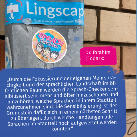Man sieht die Antwort von Ibrahim Cindark auf die erste Frage: „Durch die Fokussierung der eigenen Mehrsprachigkeit und der sprachlichen Landschaft im öffentlichen Raum werden die Sprach-Checker sensibilisiert sein, mehr und öfter hinzuschauen und hinzuhören, welche Sprachen in ihrem Stadtteil wahrzunehmen sind. Die Sensibilisierung ist der Grundstein dafür, sich in einem nächsten Schritt zu überlegen, durch welche Handlungen alle Sprachen im Stadtteil noch aufgewertet werden könnten.“