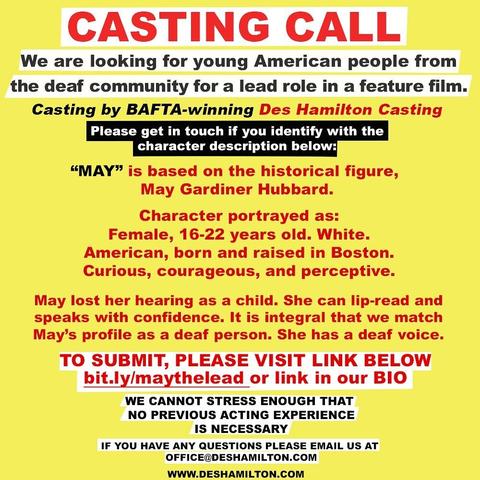 Text card that reads:
CASTING CALL
We are looking for young american people from the dead community for a lead role in a feature film.
Casting by BAFTA-winning Des Hamilton Casting
Please get in touch if you identify with the character description below:
“MAY” is based on the historical figure, May Gardiner Hubbard.

Character portrayed as:
Female, 16-22 years old. White. American, born and raised in Boston. Curious, courageous, and perceptive.

May lost her hearing as a child. She can lip-read and speaks with confidence. It is integral that we match May’s profile as a deaf person. She has a deaf voice. 
TO SUBMIT, PLEASE VISIT LINK BELOW bit.ly/maythelead

WE CANNOT STRESS ENOUGH THAT NO PREVIOUS ACTING EXPERIENCE IS NECESSARY.
IF YOU HAVE ANY QUESTIONS PLEASE EMAIL US AT OFFICE@DESHAMILTON.COM

WWW.DESHAMILTON.COM