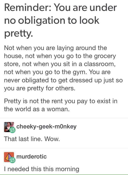 Screenshot of a tumblr post with two replies.

Reminder: You are under no obligation to look pretty.

Not when you are laying around the house, not when you go to the grocery store, not when you sit in a classroom, not when you go to the gym. You are never obligated to get dressed up just so you are pretty for others.

Pretty is not the rent you pay to exist in the world as a woman.

Replies:

That last line. Wow.

I needed this this morning
