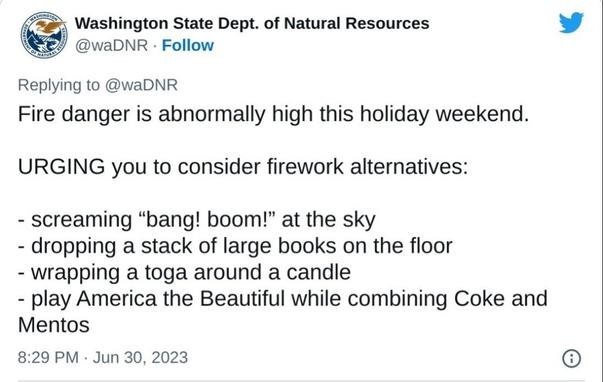 Screenshot of a tweet:

From:
Washington State Dept. of Natural Resources @waDNR Follow

Replying to @waDNR

Fire danger is abnormally high this holiday weekend.

URGING you to consider firework alternatives:

- screaming "bang! boom!" at the sky

- dropping a stack of large books on the floor

- wrapping a toga around a candle

- play America the Beautiful while combining Coke and

Mentos

8:29 PM Jun 30, 2023