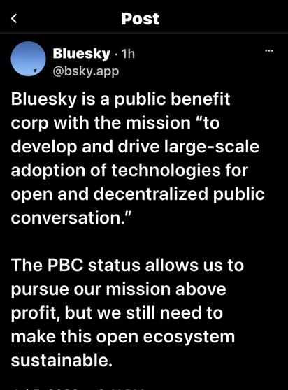 Post Bluesky. 1h @bsky.app Bluesky is a public benefit corp with the mission "to develop and drive large-scale adoption of technologies for open and decentralized public conversation." The PBC status allows us to pursue our mission above profit, but we still need to make this open ecosystem sustainable.