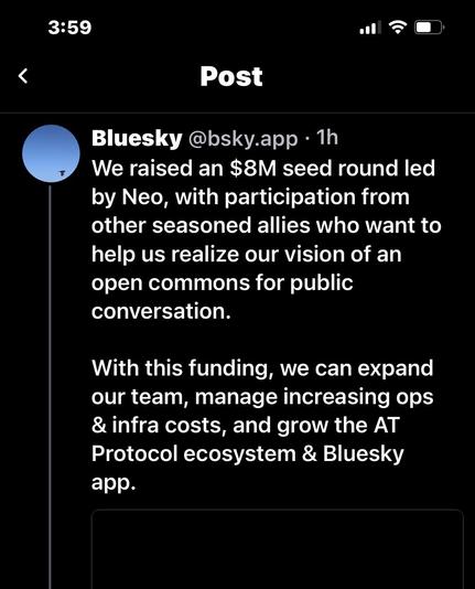 3:59 . a Post Bluesky @bsky.app • 1h We raised an $8M seed round led by Neo, with participation from other seasoned allies who want to help us realize our vision of an open commons for public conversation. With this funding, we can expand our team, manage increasing ops & infra costs, and grow the AT Protocol ecosystem & Bluesky app.