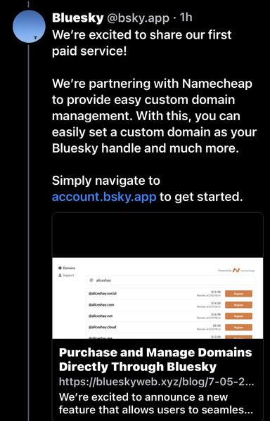 Bluesky @bsky.app • 1h We're excited to share our first paid service! We're partnering with Namecheap to provide easy custom domain management. With this, you can easily set a custom domain as your Bluesky handle and much more. Simply navigate to account.bsky.app to get started. ® Domains & Support @aliceshay @aliceshay social $11.98 @aliceshay.com $14.58 @aliceshay.net $16.98 PASt STO @aliceshay.cloud $9.98 Renews at 526 98/vr Purchase and Manage Domains Directly Through Bluesky https://blueskyweb.xyz/blog/7-05-2. We're excited to announce a new feature that allows users to seamles...