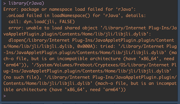 > library(rJava)
Error: package or namespace load failed for ‘rJava’:
 .onLoad failed in loadNamespace() for 'rJava', details:
  call: dyn.load(jli, FALSE)
  error: unable to load shared object '/Library/Internet Plug-Ins/JavaAppletPlugin.plugin/Contents/Home/lib/jli/libjli.dylib':
  dlopen(/Library/Internet Plug-Ins/JavaAppletPlugin.plugin/Contents/Home/lib/jli/libjli.dylib, 0x000A): tried: '/Library/Internet Plug-Ins/JavaAppletPlugin.plugin/Contents/Home/lib/jli/libjli.dylib' (mach-o file, but is an incompatible architecture (have 'x86_64', need 'arm64')), '/System/Volumes/Preboot/Cryptexes/OS/Library/Internet Plug-Ins/JavaAppletPlugin.plugin/Contents/Home/lib/jli/libjli.dylib' (no such file), '/Library/Internet Plug-Ins/JavaAppletPlugin.plugin/Contents/Home/lib/jli/libjli.dylib' (mach-o file, but is an incompatible architecture (have 'x86_64', need 'arm64'))